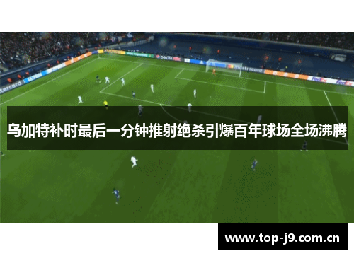 乌加特补时最后一分钟推射绝杀引爆百年球场全场沸腾 乌加特补时最后一分钟推射绝杀引爆百年球场全场沸腾