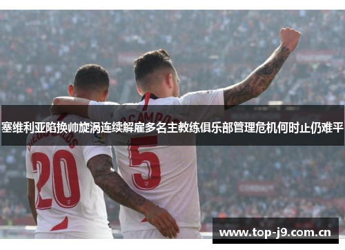 塞维利亚陷换帅旋涡连续解雇多名主教练俱乐部管理危机何时止仍难平